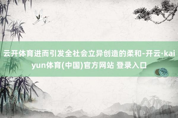 云开体育进而引发全社会立异创造的柔和-开云·kaiyun体育(中国)官方网站 登录入口