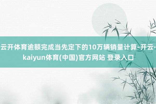 云开体育逾额完成当先定下的10万辆销量计算-开云·kaiyun体育(中国)官方网站 登录入口