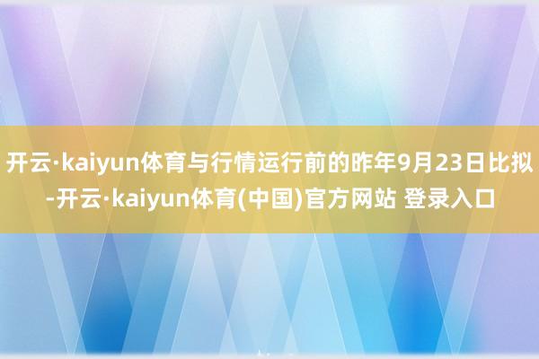 开云·kaiyun体育与行情运行前的昨年9月23日比拟-开云·kaiyun体育(中国)官方网站 登录入口