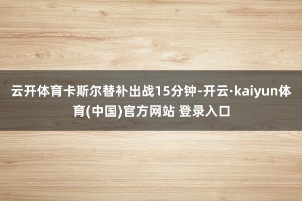 云开体育卡斯尔替补出战15分钟-开云·kaiyun体育(中国)官方网站 登录入口