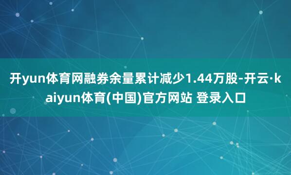 开yun体育网融券余量累计减少1.44万股-开云·kaiyun体育(中国)官方网站 登录入口
