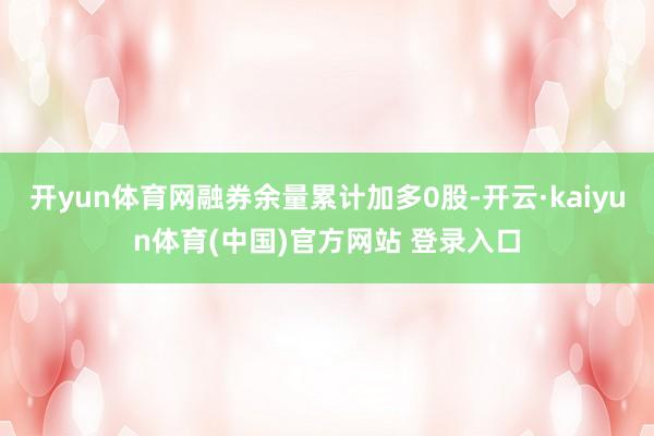 开yun体育网融券余量累计加多0股-开云·kaiyun体育(中国)官方网站 登录入口