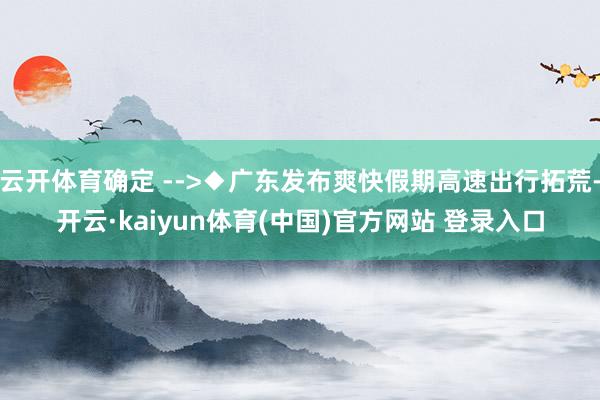 云开体育确定 -->◆广东发布爽快假期高速出行拓荒-开云·kaiyun体育(中国)官方网站 登录入口