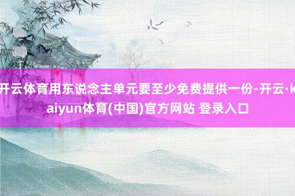 开云体育用东说念主单元要至少免费提供一份-开云·kaiyun体育(中国)官方网站 登录入口