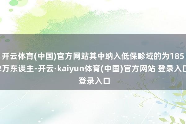 开云体育(中国)官方网站其中纳入低保畛域的为1852万东谈主-开云·kaiyun体育(中国)官方网站 登录入口