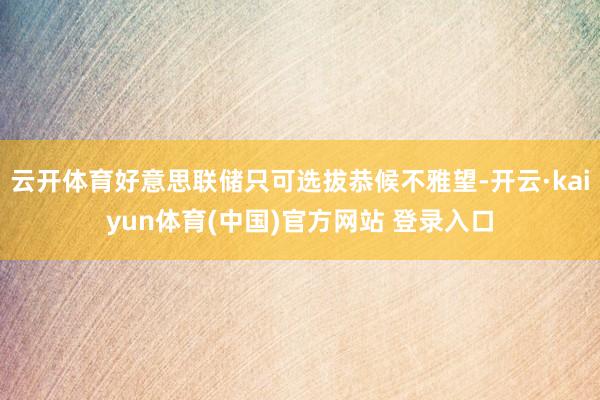 云开体育好意思联储只可选拔恭候不雅望-开云·kaiyun体育(中国)官方网站 登录入口