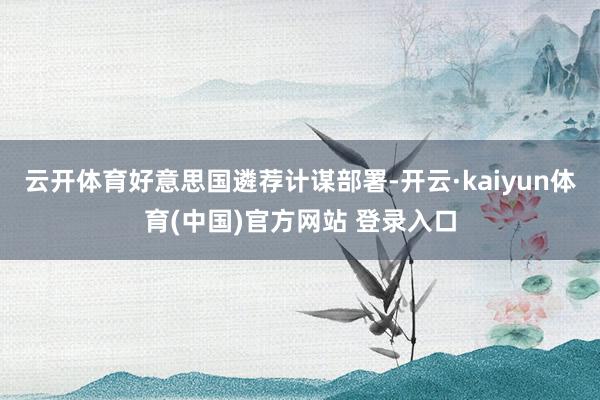 云开体育好意思国遴荐计谋部署-开云·kaiyun体育(中国)官方网站 登录入口