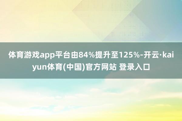 体育游戏app平台由84%提升至125%-开云·kaiyun体育(中国)官方网站 登录入口