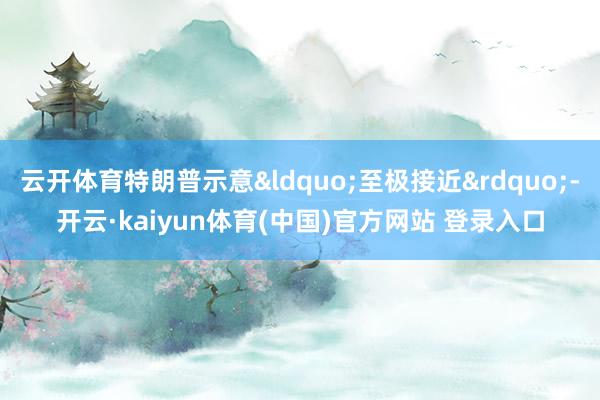 云开体育特朗普示意&ldquo;至极接近&rdquo;-开云·kaiyun体育(中国)官方网站 登录入口