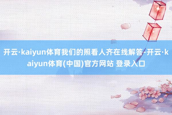 开云·kaiyun体育我们的照看人齐在线解答-开云·kaiyun体育(中国)官方网站 登录入口
