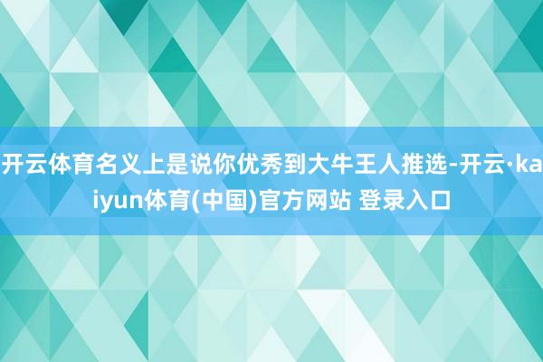 开云体育名义上是说你优秀到大牛王人推选-开云·kaiyun体育(中国)官方网站 登录入口