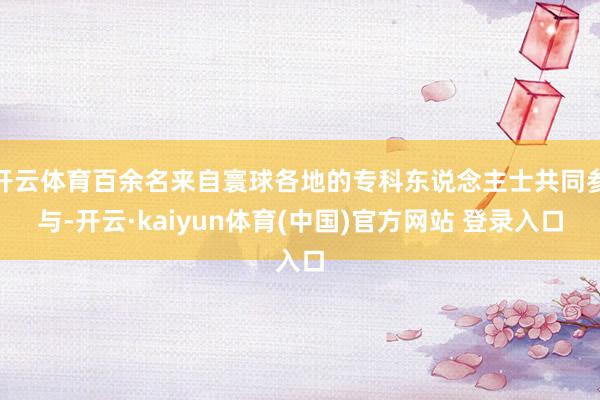 开云体育百余名来自寰球各地的专科东说念主士共同参与-开云·kaiyun体育(中国)官方网站 登录入口