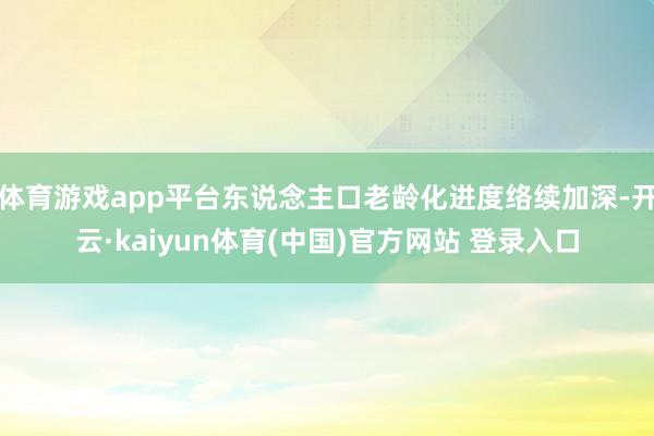 体育游戏app平台东说念主口老龄化进度络续加深-开云·kaiyun体育(中国)官方网站 登录入口