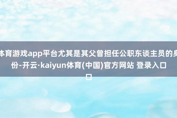体育游戏app平台尤其是其父曾担任公职东谈主员的身份-开云·kaiyun体育(中国)官方网站 登录入口
