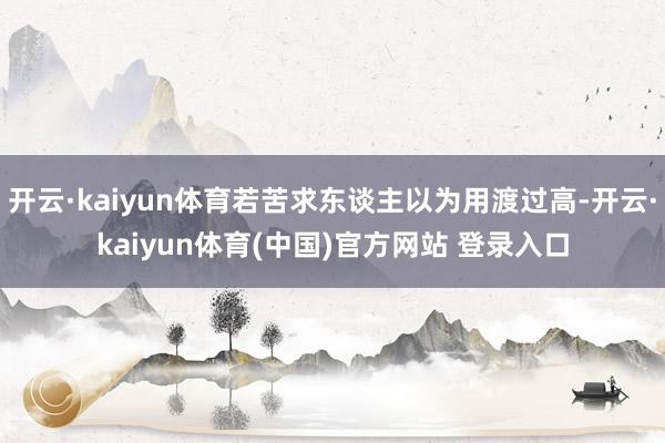 开云·kaiyun体育若苦求东谈主以为用渡过高-开云·kaiyun体育(中国)官方网站 登录入口