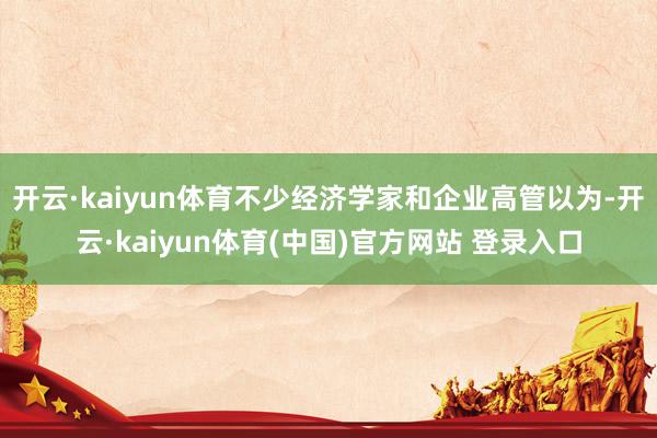 开云·kaiyun体育不少经济学家和企业高管以为-开云·kaiyun体育(中国)官方网站 登录入口