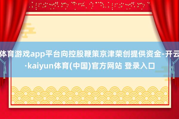 体育游戏app平台向控股鞭策京津荣创提供资金-开云·kaiyun体育(中国)官方网站 登录入口