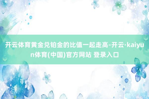 开云体育黄金兑铂金的比值一起走高-开云·kaiyun体育(中国)官方网站 登录入口