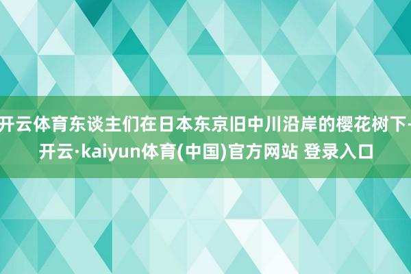 开云体育东谈主们在日本东京旧中川沿岸的樱花树下-开云·kaiyun体育(中国)官方网站 登录入口