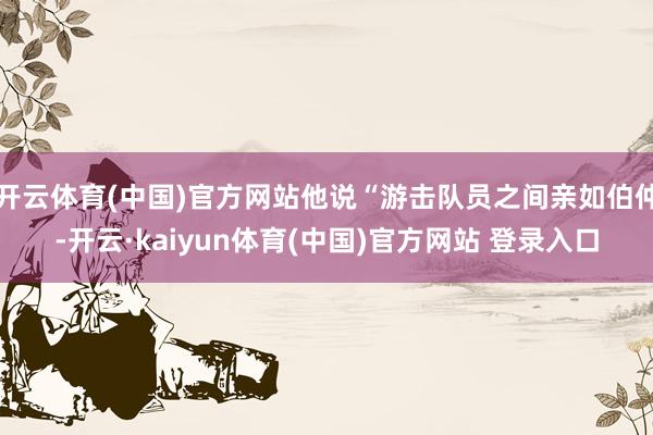 开云体育(中国)官方网站他说“游击队员之间亲如伯仲-开云·kaiyun体育(中国)官方网站 登录入口