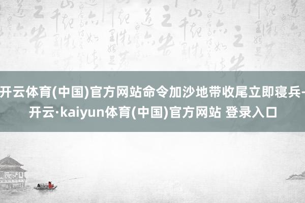 开云体育(中国)官方网站命令加沙地带收尾立即寝兵-开云·kaiyun体育(中国)官方网站 登录入口
