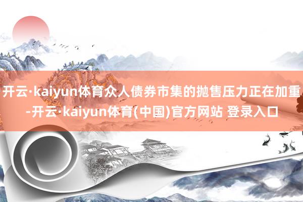开云·kaiyun体育众人债券市集的抛售压力正在加重-开云·kaiyun体育(中国)官方网站 登录入口