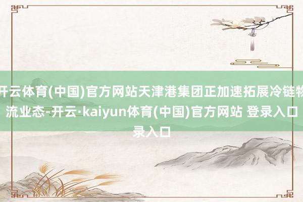 开云体育(中国)官方网站天津港集团正加速拓展冷链物流业态-开云·kaiyun体育(中国)官方网站 登录入口