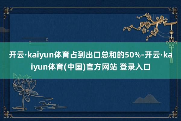 开云·kaiyun体育占到出口总和的50%-开云·kaiyun体育(中国)官方网站 登录入口