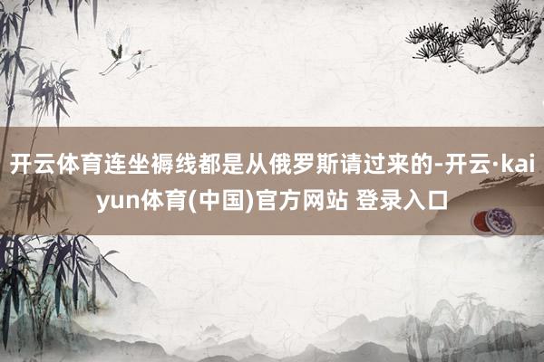 开云体育连坐褥线都是从俄罗斯请过来的-开云·kaiyun体育(中国)官方网站 登录入口
