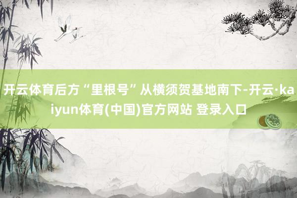 开云体育后方“里根号”从横须贺基地南下-开云·kaiyun体育(中国)官方网站 登录入口