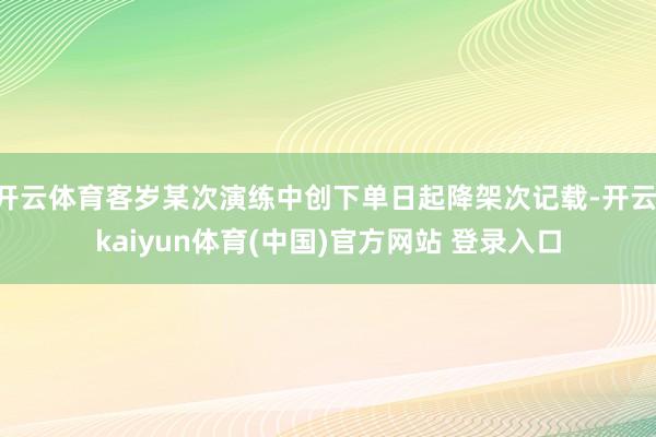 开云体育客岁某次演练中创下单日起降架次记载-开云·kaiyun体育(中国)官方网站 登录入口