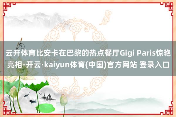 云开体育比安卡在巴黎的热点餐厅Gigi Paris惊艳亮相-开云·kaiyun体育(中国)官方网站 登录入口