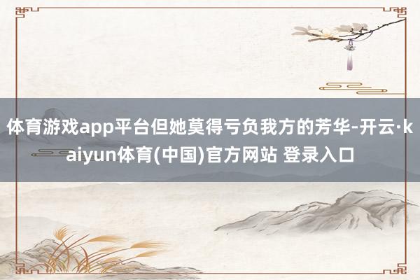 体育游戏app平台但她莫得亏负我方的芳华-开云·kaiyun体育(中国)官方网站 登录入口