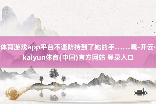 体育游戏app平台不谨防持到了她的手……嘿-开云·kaiyun体育(中国)官方网站 登录入口