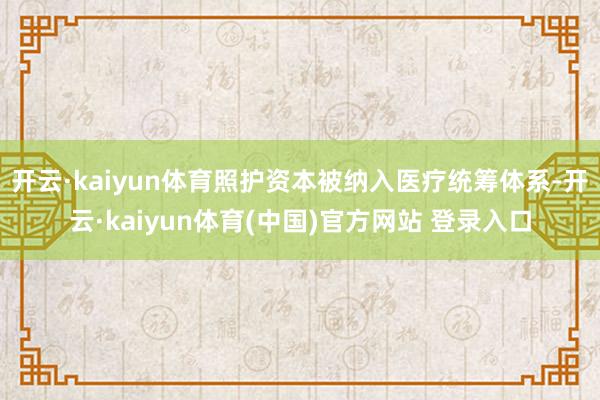 开云·kaiyun体育照护资本被纳入医疗统筹体系-开云·kaiyun体育(中国)官方网站 登录入口