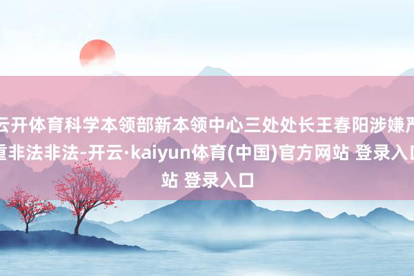 云开体育科学本领部新本领中心三处处长王春阳涉嫌严重非法非法-开云·kaiyun体育(中国)官方网站 登录入口