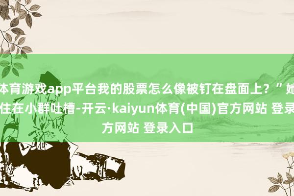 体育游戏app平台我的股票怎么像被钉在盘面上?”她忍不住在小群吐槽-开云·kaiyun体育(中国)官方网站 登录入口