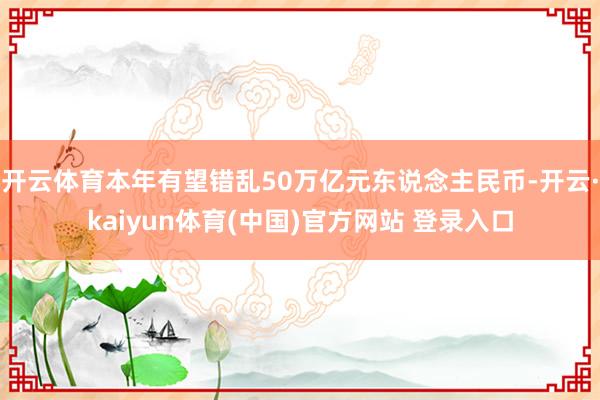 开云体育本年有望错乱50万亿元东说念主民币-开云·kaiyun体育(中国)官方网站 登录入口