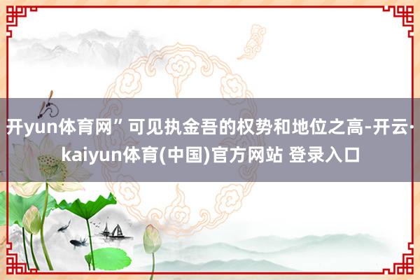 开yun体育网”可见执金吾的权势和地位之高-开云·kaiyun体育(中国)官方网站 登录入口