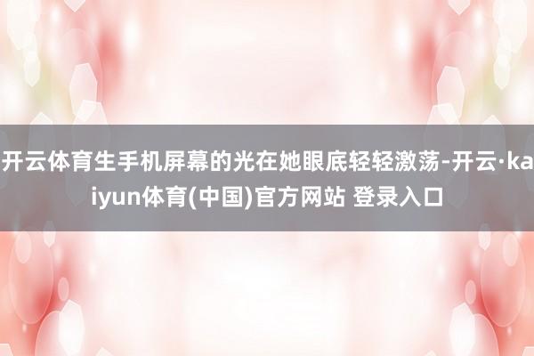 开云体育生手机屏幕的光在她眼底轻轻激荡-开云·kaiyun体育(中国)官方网站 登录入口