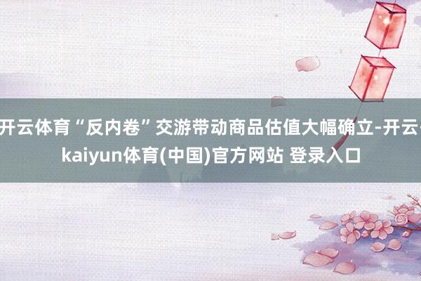 开云体育“反内卷”交游带动商品估值大幅确立-开云·kaiyun体育(中国)官方网站 登录入口