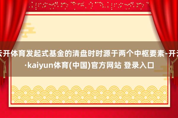 云开体育发起式基金的清盘时时源于两个中枢要素-开云·kaiyun体育(中国)官方网站 登录入口