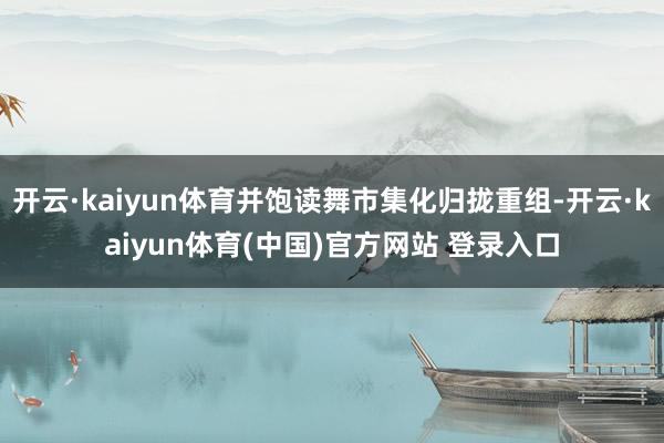 开云·kaiyun体育并饱读舞市集化归拢重组-开云·kaiyun体育(中国)官方网站 登录入口
