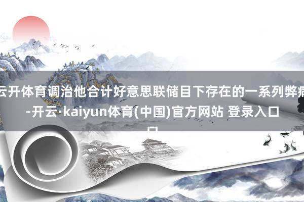 云开体育调治他合计好意思联储目下存在的一系列弊病-开云·kaiyun体育(中国)官方网站 登录入口