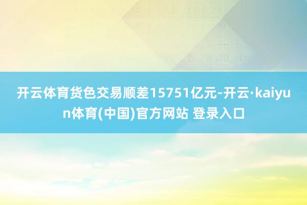 开云体育货色交易顺差15751亿元-开云·kaiyun体育(中国)官方网站 登录入口