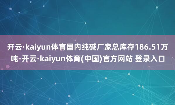 开云·kaiyun体育国内纯碱厂家总库存186.51万吨-开云·kaiyun体育(中国)官方网站 登录入口