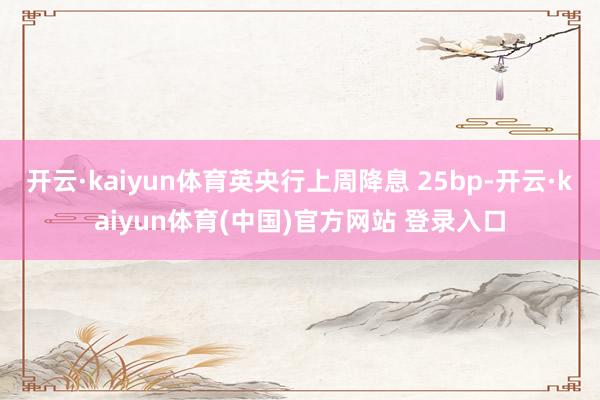 开云·kaiyun体育英央行上周降息 25bp-开云·kaiyun体育(中国)官方网站 登录入口