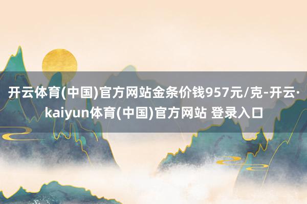 开云体育(中国)官方网站金条价钱957元/克-开云·kaiyun体育(中国)官方网站 登录入口