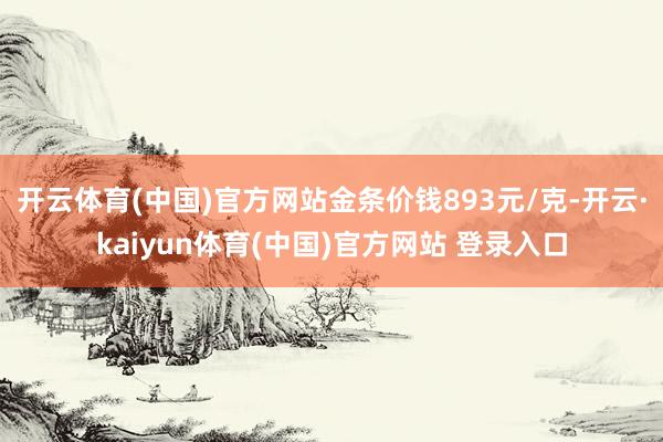 开云体育(中国)官方网站金条价钱893元/克-开云·kaiyun体育(中国)官方网站 登录入口