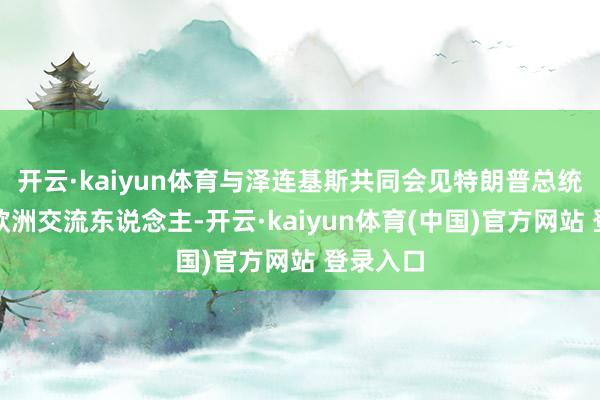 开云·kaiyun体育与泽连基斯共同会见特朗普总统和其他欧洲交流东说念主-开云·kaiyun体育(中国)官方网站 登录入口
